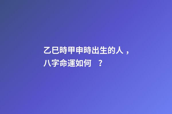 乙巳時甲申時出生的人，八字命運如何？